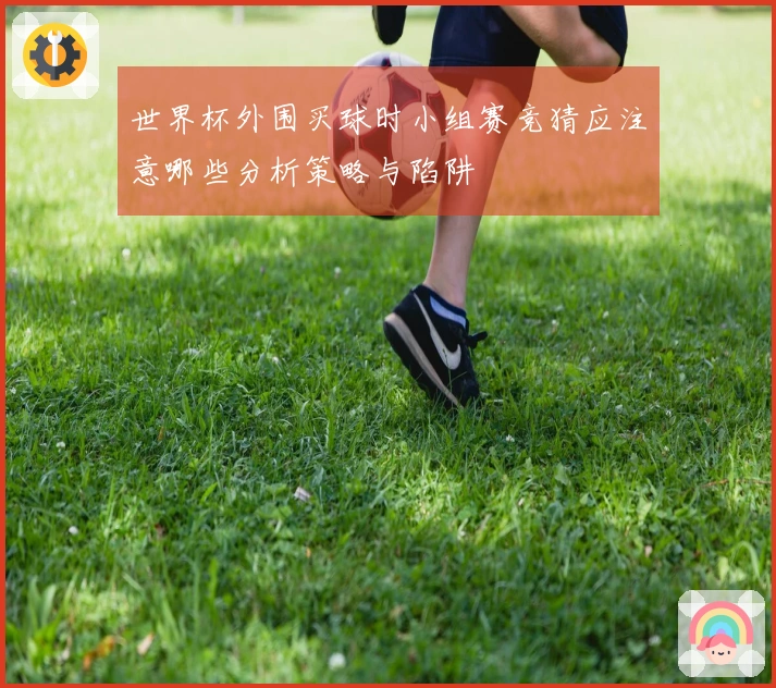 世界杯外围买球时小组赛竞猜应注意哪些分析策略与陷阱